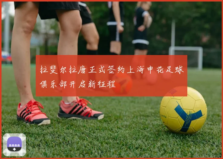 拉斐尔拉唐正式签约上海申花足球俱乐部开启新征程