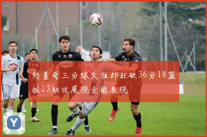 约基奇三分球失准却狂砍36分18篮板13助攻展现全能表现
