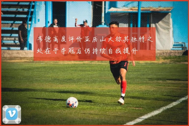 韦德高度评价亚历山大称其独特之处在于夺冠后仍持续自我提升