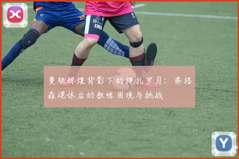 曼联辉煌背影下的挣扎岁月：弗格森退休后的教练困境与挑战