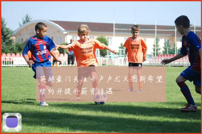 英超豪门关注卡卢卢尤文图斯希望续约并提升薪资待遇