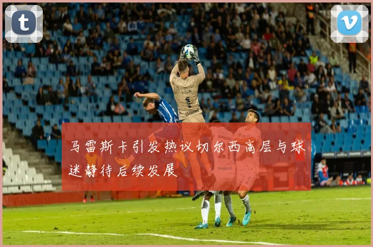 马雷斯卡引发热议切尔西高层与球迷静待后续发展