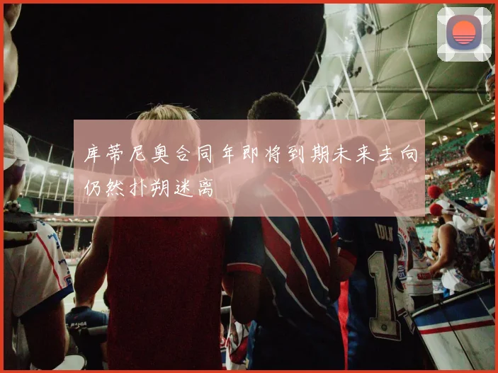 库蒂尼奥合同年即将到期未来去向仍然扑朔迷离