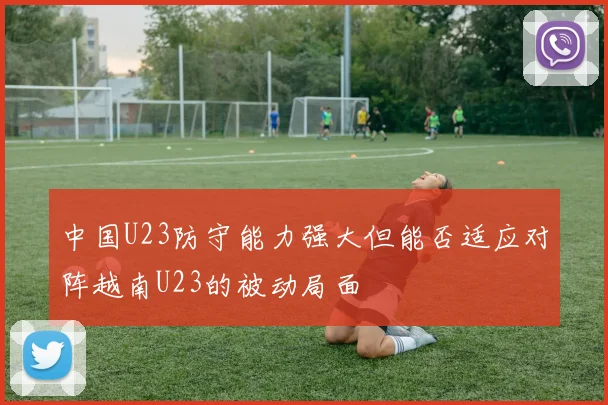 中国U23防守能力强大但能否适应对阵越南U23的被动局面