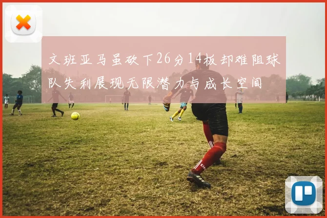 文班亚马虽砍下26分14板却难阻球队失利展现无限潜力与成长空间