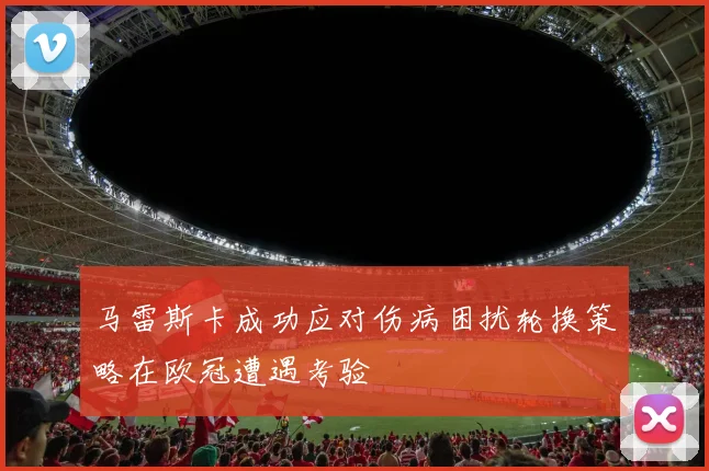 马雷斯卡成功应对伤病困扰轮换策略在欧冠遭遇考验