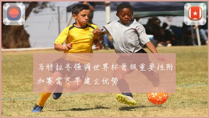 马特拉齐强调世界杯晋级重要性附加赛需尽早建立优势