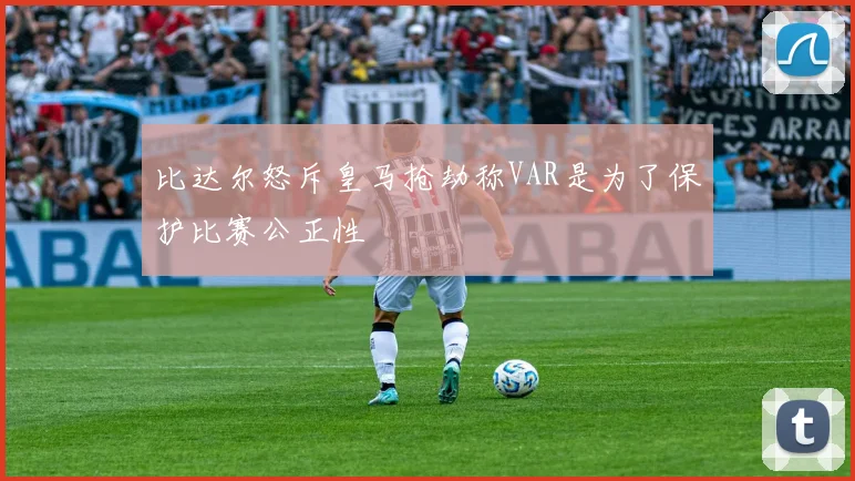 比达尔怒斥皇马抢劫称VAR是为了保护比赛公正性