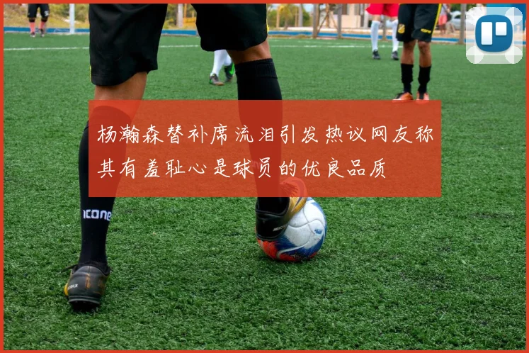 杨瀚森替补席流泪引发热议网友称其有羞耻心是球员的优良品质