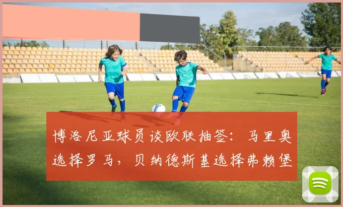 博洛尼亚球员谈欧联抽签：马里奥选择罗马，贝纳德斯基选择弗赖堡