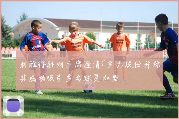 利雅得胜利主席澄清C罗无股份并称其成功吸引多名球员加盟
