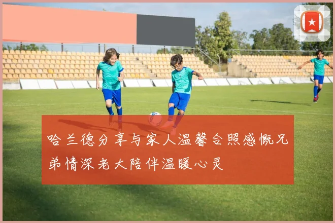 哈兰德分享与家人温馨合照感慨兄弟情深老大陪伴温暖心灵