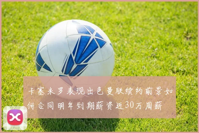 卡塞米罗表现出色曼联续约前景如何合同明年到期薪资近30万周薪