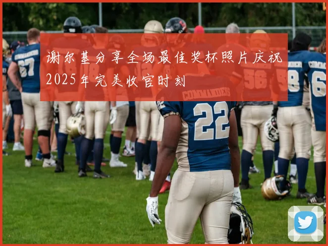 谢尔基分享全场最佳奖杯照片庆祝2025年完美收官时刻
